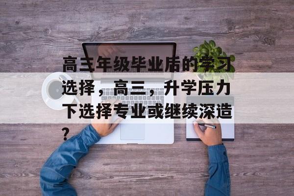 高三年级毕业后的学习选择，高三，升学压力下选择专业或继续深造?