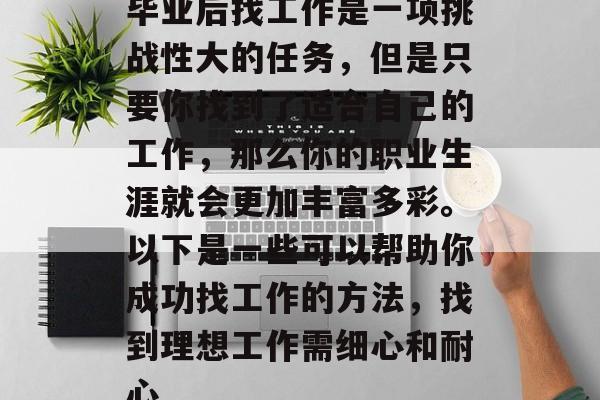 毕业后找工作是一项挑战性大的任务，但是只要你找到了适合自己的工作，那么你的职业生涯就会更加丰富多彩。以下是一些可以帮助你成功找工作的方法，找到理想工作需细心和耐心