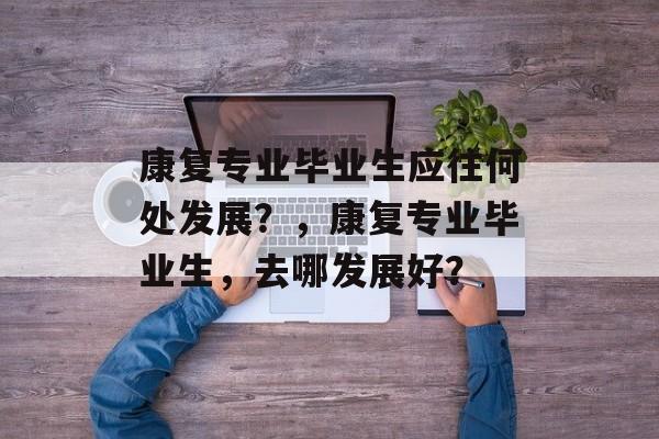 康复专业毕业生应往何处发展?,康复专业毕业生,去哪发展好? 康复专业毕业生应往何处发展?,康复专业毕业生,去哪发展好?