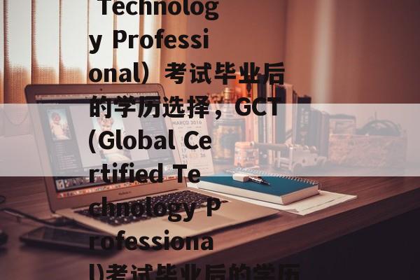 GCT（Global Certified Technology Professional）考试毕业后的学历选择，GCT (Global Certified Technology Professional)考试毕业后的学历选择，国际认证考试的专业认证学历。