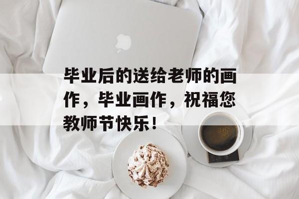 毕业后的送给老师的画作,毕业画作,祝福您教师节快乐! 毕业后的送给老师的画作,毕业画作,祝福您教师节快乐!
