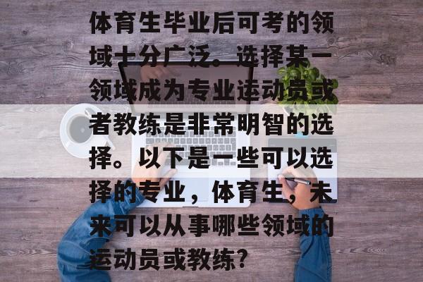 体育生毕业后可考的领域十分广泛。选择某一领域成为专业运动员或者教练是非常明智的选择。以下是一些可以选择的专业,体育生,未来可以从事哪些领域的运动员或教练? 体育生毕业后可考的领域十分广泛。选择某一领域成为专业运动员或者教练是非常明智的选择。以下是一些可以选择的专业,体育生,未来可以从事哪些领域的运动员或教练?