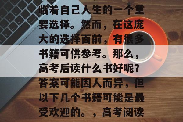 高考结束后,学生们面临着自己人生的一个重要选择。然而,在这庞大的选择面前,有很多书籍可供参考。那么,高考后读什么书好呢?答案可能因人而异,但以下几个书籍可能是最受欢迎的。,高考阅读,热门必看书目 高考结束后,学生们面临着自己人生的一个重要选择。然而,在这庞大的选择面前,有很多书籍可供参考。那么,高考后读什么书好呢?答案可能因人而异,但以下几个书籍可能是最受欢迎的。,高考阅读,热门必看书目