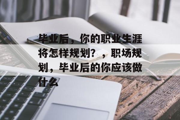 毕业后，你的职业生涯将怎样规划？，职场规划，毕业后的你应该做什么