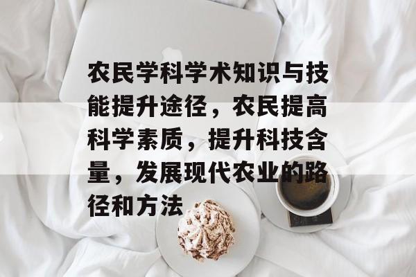 农民学科学术知识与技能提升途径,农民提高科学素质,提升科技含量,发展现代农业的路径和方法 农民学科学术知识与技能提升途径,农民提高科学素质,提升科技含量,发展现代农业的路径和方法