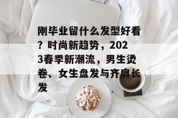 刚毕业留什么发型好看?时尚新趋势,2023春季新潮流,男生烫卷、女生盘发与齐肩长发 刚毕业留什么发型好看?时尚新趋势,2023春季新潮流,男生烫卷、女生盘发与齐肩长发