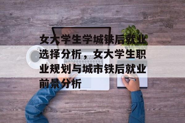 女大学生学城铁后就业选择分析，女大学生职业规划与城市铁后就业前景分析
