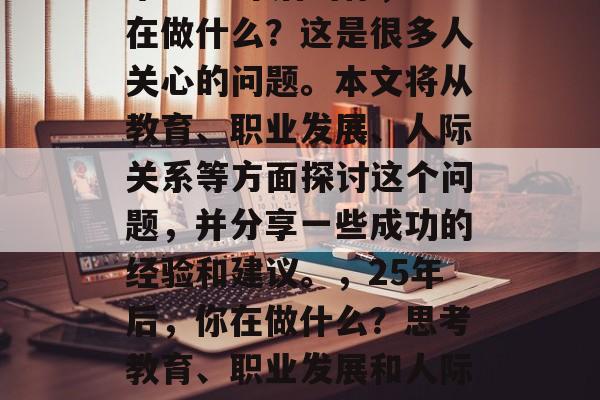 毕业25年后的你,正在做什么?这是很多人关心的问题。本文将从教育、职业发展、人际关系等方面探讨这个问题,并分享一些成功的经验和建议。,25年后,你在做什么?思考教育、职业发展和人际关系的宝贵经验与建议 毕业25年后的你,正在做什么?这是很多人关心的问题。本文将从教育、职业发展、人际关系等方面探讨这个问题,并分享一些成功的经验和建议。,25年后,你在做什么?思考教育、职业发展和人际关系的宝贵经验与建议