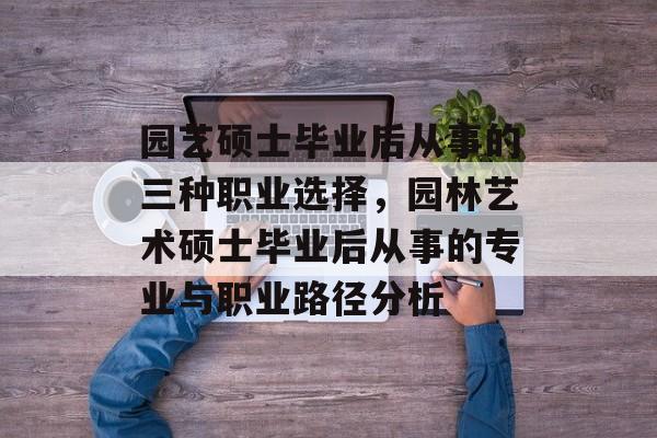 园艺硕士毕业后从事的三种职业选择,园林艺术硕士毕业后从事的专业与职业路径分析 园艺硕士毕业后从事的三种职业选择,园林艺术硕士毕业后从事的专业与职业路径分析