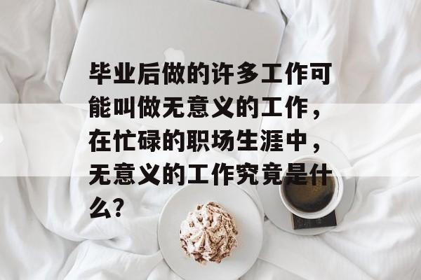 毕业后做的许多工作可能叫做无意义的工作,在忙碌的职场生涯中,无意义的工作究竟是什么? 毕业后做的许多工作可能叫做无意义的工作,在忙碌的职场生涯中,无意义的工作究竟是什么?