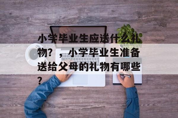 小学毕业生应送什么礼物?,小学毕业生准备送给父母的礼物有哪些? 小学毕业生应送什么礼物?,小学毕业生准备送给父母的礼物有哪些?