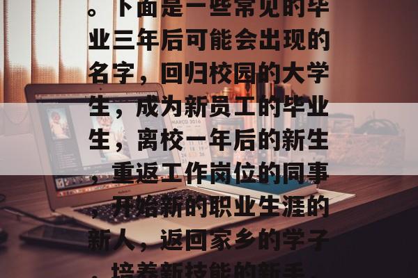毕业三年后叫什么？你可能想要问这个问题的答案取决于你的个人情况和你即将面临的环境。下面是一些常见的毕业三年后可能会出现的名字，回归校园的大学生，成为新员工的毕业生，离校一年后的新生，重返工作岗位的同事，开始新的职业生涯的新人，返回家乡的学子，培养新技能的新手，起程未知的旅行者，成功创业的新手，10. 寻找新的职业机会的人士