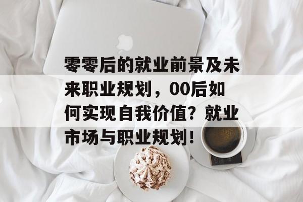 零零后的就业前景及未来职业规划，00后如何实现自我价值？就业市场与职业规划！