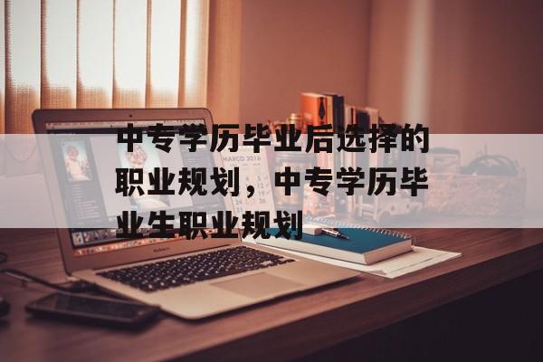 中专学历毕业后选择的职业规划,中专学历毕业生职业规划 中专学历毕业后选择的职业规划,中专学历毕业生职业规划