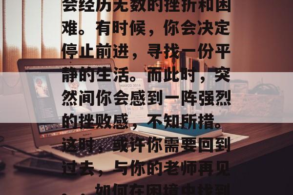 在人生道路上，你可能会经历无数的挫折和困难。有时候，你会决定停止前进，寻找一份平静的生活。而此时，突然间你会感到一阵强烈的挫败感，不知所措。这时，或许你需要回到过去，与你的老师再见。，如何在困境中找到方向？