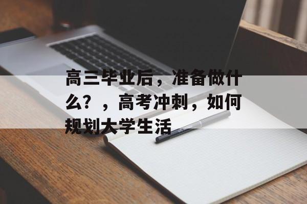 高三毕业后,准备做什么?,高考冲刺,如何规划大学生活 高三毕业后,准备做什么?,高考冲刺,如何规划大学生活