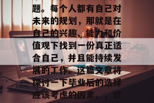 毕业后的选择往往是一个充满挑战和思考的问题。每个人都有自己对未来的规划,那就是在自己的兴趣、能力和价值观下找到一份真正适合自己,并且能持续发展的工作。这篇文章将探讨一下毕业后的选择应该考虑的因素。,就业市场趋势,毕业后的最佳选择 毕业后的选择往往是一个充满挑战和思考的问题。每个人都有自己对未来的规划,那就是在自己的兴趣、能力和价值观下找到一份真正适合自己,并且能持续发展的工作。这篇文章将探讨一下毕业后的选择应该考虑的因素。,就业市场趋势,毕业后的最佳选择