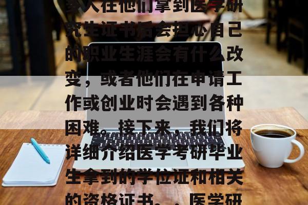 医学考研完成后,很多人可能会感到困惑。许多人在他们拿到医学研究生证书后会担心自己的职业生涯会有什么改变,或者他们在申请工作或创业时会遇到各种困难。接下来,我们将详细介绍医学考研毕业生拿到的学位证和相关的资格证书。,医学研究生毕业后的学业证书及资格证书 医学考研完成后,很多人可能会感到困惑。许多人在他们拿到医学研究生证书后会担心自己的职业生涯会有什么改变,或者他们在申请工作或创业时会遇到各种困难。接下来,我们将详细介绍医学考研毕业生拿到的学位证和相关的资格证书。,医学研究生毕业后的学业证书及资格证书