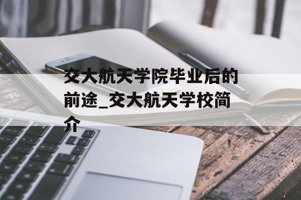 交大航天学院毕业后的前途_交大航天学校简介 交大航天学院毕业后的前途_交大航天学校简介