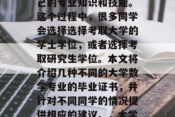 在大学数学专业毕业之后,学生们通常会希望获得一些认证来证明自己的专业知识和技能。这个过程中,很多同学会选择选择考取大学的学士学位,或者选择考取研究生学位。本文将介绍几种不同的大学数学专业的毕业证书,并针对不同同学的情况提供相应的建议。,大学生必备,选择哪种大学数学专业的毕业证书及相关建议 在大学数学专业毕业之后,学生们通常会希望获得一些认证来证明自己的专业知识和技能。这个过程中,很多同学会选择选择考取大学的学士学位,或者选择考取研究生学位。本文将介绍几种不同的大学数学专业的毕业证书,并针对不同同学的情况提供相应的建议。,大学生必备,选择哪种大学数学专业的毕业证书及相关建议