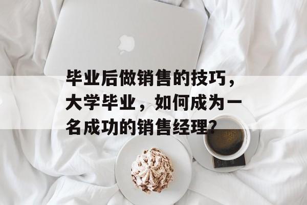 毕业后做销售的技巧,大学毕业,如何成为一名成功的销售经理? 毕业后做销售的技巧,大学毕业,如何成为一名成功的销售经理?