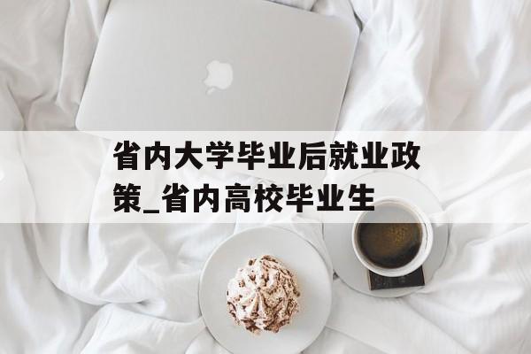 省内大学毕业后就业政策_省内高校毕业生 省内大学毕业后就业政策_省内高校毕业生