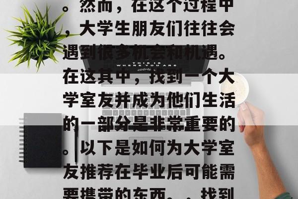 毕业后的就业,是一段漫长而充满挑战的旅程。然而,在这个过程中,大学生朋友们往往会遇到很多机会和机遇。在这其中,找到一个大学室友并成为他们生活的一部分是非常重要的。以下是如何为大学室友推荐在毕业后可能需要携带的东西。,找到大学室友,准备创业之路必备的物品清单 毕业后的就业,是一段漫长而充满挑战的旅程。然而,在这个过程中,大学生朋友们往往会遇到很多机会和机遇。在这其中,找到一个大学室友并成为他们生活的一部分是非常重要的。以下是如何为大学室友推荐在毕业后可能需要携带的东西。,找到大学室友,准备创业之路必备的物品清单