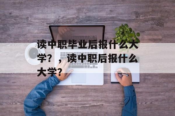 读中职毕业后报什么大学?,读中职后报什么大学? 读中职毕业后报什么大学?,读中职后报什么大学?