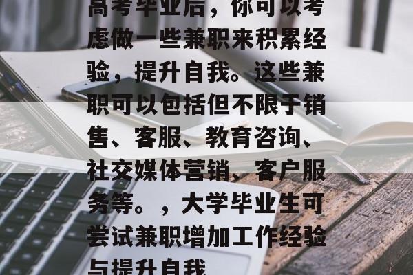 高考毕业后，你可以考虑做一些兼职来积累经验，提升自我。这些兼职可以包括但不限于销售、客服、教育咨询、社交媒体营销、客户服务等。，大学毕业生可尝试兼职增加工作经验与提升自我
