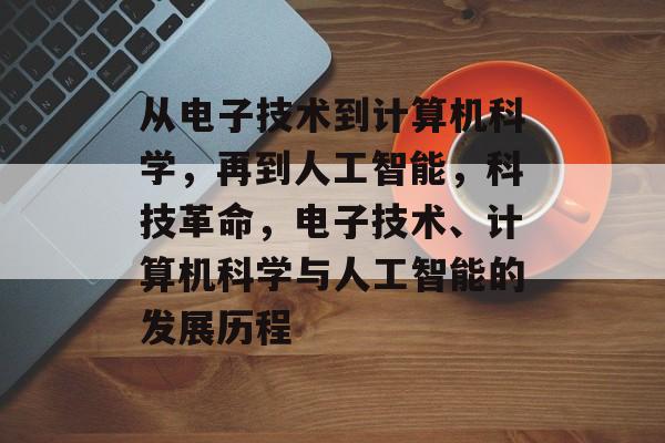 从电子技术到计算机科学，再到人工智能，科技革命，电子技术、计算机科学与人工智能的发展历程