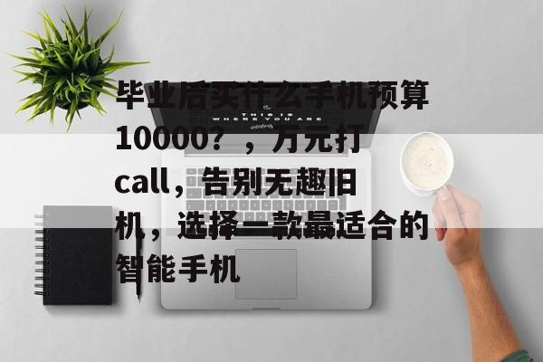 毕业后买什么手机预算10000？，万元打call，告别无趣旧机，选择一款最适合的智能手机