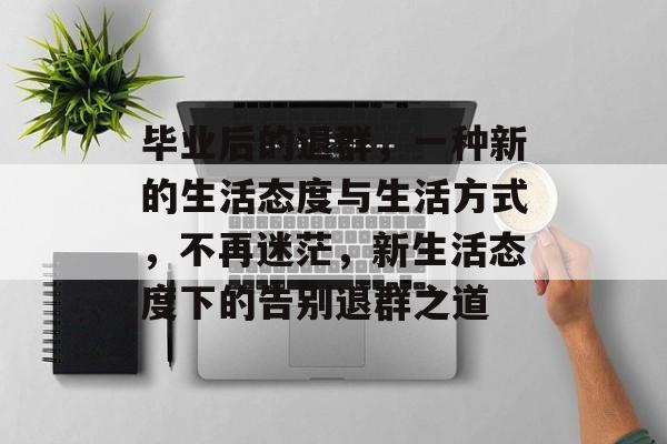 毕业后的退群，一种新的生活态度与生活方式，不再迷茫，新生活态度下的告别退群之道