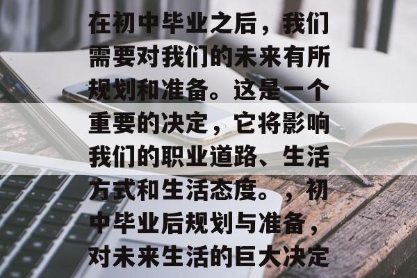 在初中毕业之后,我们需要对我们的未来有所规划和准备。这是一个重要的决定,它将影响我们的职业道路、生活方式和生活态度。,初中毕业后规划与准备,对未来生活的巨大决定 在初中毕业之后,我们需要对我们的未来有所规划和准备。这是一个重要的决定,它将影响我们的职业道路、生活方式和生活态度。,初中毕业后规划与准备,对未来生活的巨大决定