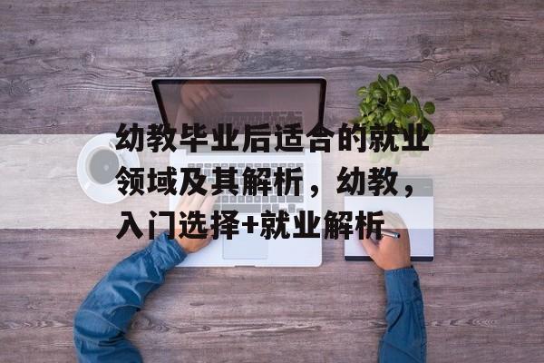 幼教毕业后适合的就业领域及其解析，幼教，入门选择+就业解析