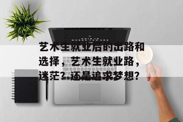 艺术生就业后的出路和选择,艺术生就业路,迷茫?还是追求梦想? 艺术生就业后的出路和选择,艺术生就业路,迷茫?还是追求梦想?