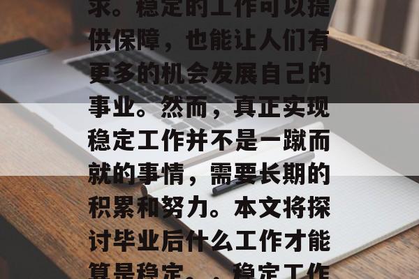 毕业后,选择一份稳定的工作成为许多人的追求。稳定的工作可以提供保障,也能让人们有更多的机会发展自己的事业。然而,真正实现稳定工作并不是一蹴而就的事情,需要长期的积累和努力。本文将探讨毕业后什么工作才能算是稳定。,稳定工作,生活保障还是职业成长? 毕业后,选择一份稳定的工作成为许多人的追求。稳定的工作可以提供保障,也能让人们有更多的机会发展自己的事业。然而,真正实现稳定工作并不是一蹴而就的事情,需要长期的积累和努力。本文将探讨毕业后什么工作才能算是稳定。,稳定工作,生活保障还是职业成长?