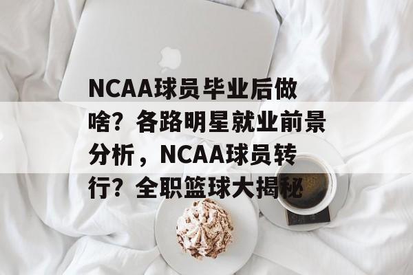 NCAA球员毕业后做啥？各路明星就业前景分析，NCAA球员转行？全职篮球大揭秘