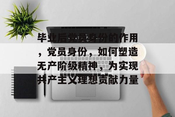 毕业后党员身份的作用,党员身份,如何塑造无产阶级精神,为实现共产主义理想贡献力量 毕业后党员身份的作用,党员身份,如何塑造无产阶级精神,为实现共产主义理想贡献力量