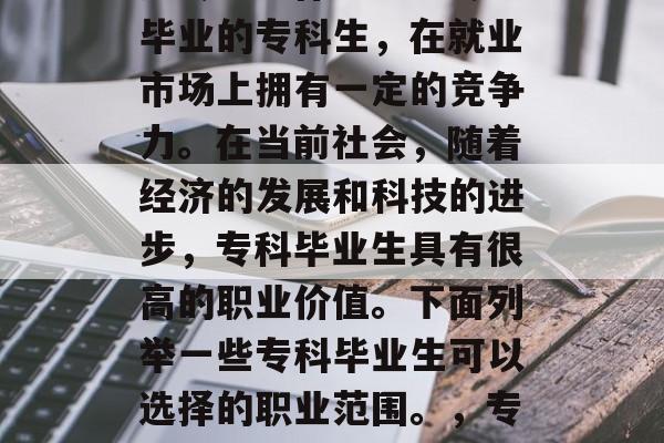 专科毕业后，许多人在求职中会考虑进一步深造专业。作为一名专业毕业的专科生，在就业市场上拥有一定的竞争力。在当前社会，随着经济的发展和科技的进步，专科毕业生具有很高的职业价值。下面列举一些专科毕业生可以选择的职业范围。，专科毕业生可选择的职业包括，金融、医疗、教育、法律等。