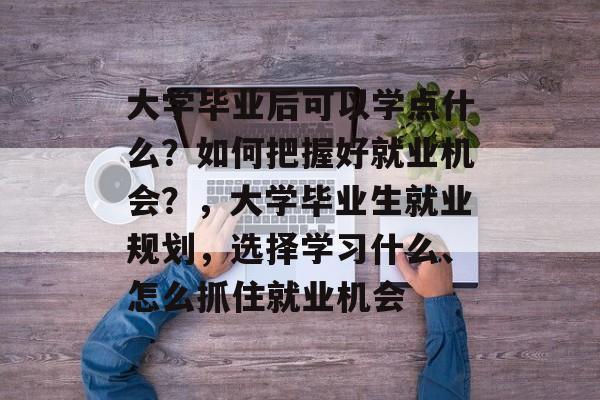 大学毕业后可以学点什么?如何把握好就业机会?,大学毕业生就业规划,选择学习什么、怎么抓住就业机会 大学毕业后可以学点什么?如何把握好就业机会?,大学毕业生就业规划,选择学习什么、怎么抓住就业机会