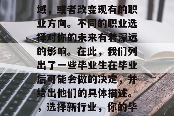 毕业后的你可能会选择从事一种全新的职业领域，或者改变现有的职业方向。不同的职业选择对你的未来有着深远的影响。在此，我们列出了一些毕业生在毕业后可能会做的决定，并给出他们的具体描述。，选择新行业，你的毕业决定将影响你的职业生涯方向和未来轨迹