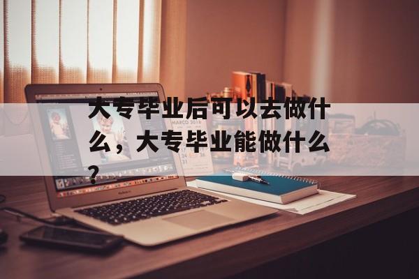 大专毕业后可以去做什么，大专毕业能做什么？