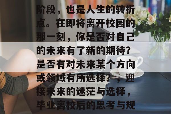 毕业是一个人生的重要阶段,也是人生的转折点。在即将离开校园的那一刻,你是否对自己的未来有了新的期待?是否有对未来某个方向或领域有所选择?,迎接未来的迷茫与选择,毕业离校后的思考与规划 毕业是一个人生的重要阶段,也是人生的转折点。在即将离开校园的那一刻,你是否对自己的未来有了新的期待?是否有对未来某个方向或领域有所选择?,迎接未来的迷茫与选择,毕业离校后的思考与规划