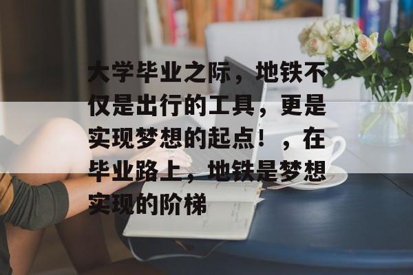 大学毕业之际，地铁不仅是出行的工具，更是实现梦想的起点！，在毕业路上，地铁是梦想实现的阶梯