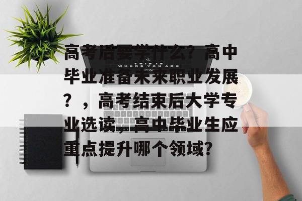 高考后要学什么?高中毕业准备未来职业发展?,高考结束后大学专业选读,高中毕业生应重点提升哪个领域? 高考后要学什么?高中毕业准备未来职业发展?,高考结束后大学专业选读,高中毕业生应重点提升哪个领域?