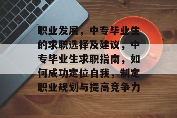 职业发展,中专毕业生的求职选择及建议,中专毕业生求职指南,如何成功定位自我,制定职业规划与提高竞争力 职业发展,中专毕业生的求职选择及建议,中专毕业生求职指南,如何成功定位自我,制定职业规划与提高竞争力
