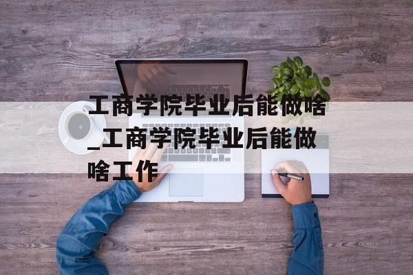 工商学院毕业后能做啥_工商学院毕业后能做啥工作