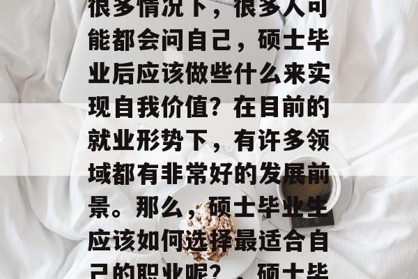 硕士毕业后,许多人可能会选择投身于各个行业或者创业。然而,在很多情况下,很多人可能都会问自己,硕士毕业后应该做些什么来实现自我价值?在目前的就业形势下,有许多领域都有非常好的发展前景。那么,硕士毕业生应该如何选择最适合自己的职业呢?,硕士毕业应不应该创业?找准定位后,才能实现自我价值与事业成功的关键 硕士毕业后,许多人可能会选择投身于各个行业或者创业。然而,在很多情况下,很多人可能都会问自己,硕士毕业后应该做些什么来实现自我价值?在目前的就业形势下,有许多领域都有非常好的发展前景。那么,硕士毕业生应该如何选择最适合自己的职业呢?,硕士毕业应不应该创业?找准定位后,才能实现自我价值与事业成功的关键