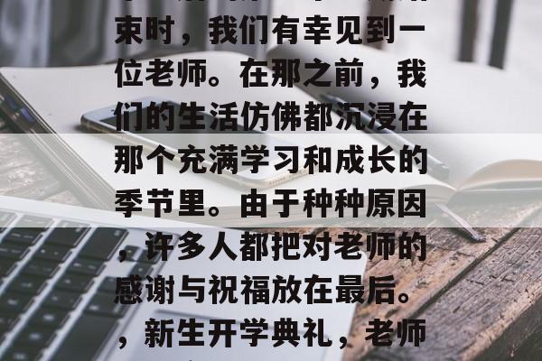 毕业后的第一个学期结束时,我们有幸见到一位老师。在那之前,我们的生活仿佛都沉浸在那个充满学习和成长的季节里。由于种种原因,许多人都把对老师的感谢与祝福放在最后。,新生开学典礼,老师们的离别场景回忆 毕业后的第一个学期结束时,我们有幸见到一位老师。在那之前,我们的生活仿佛都沉浸在那个充满学习和成长的季节里。由于种种原因,许多人都把对老师的感谢与祝福放在最后。,新生开学典礼,老师们的离别场景回忆