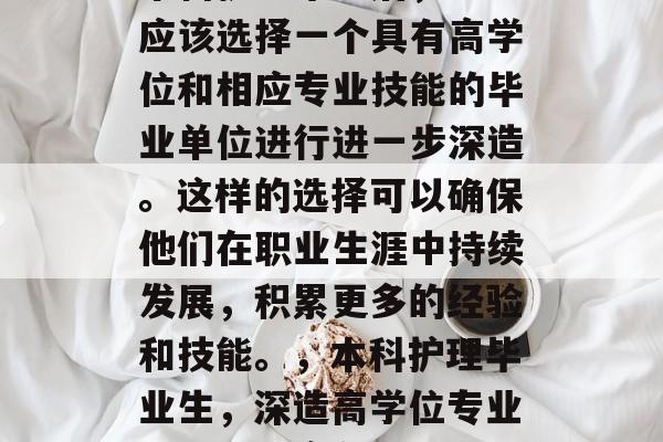 本科护理毕业后,学生应该选择一个具有高学位和相应专业技能的毕业单位进行进一步深造。这样的选择可以确保他们在职业生涯中持续发展,积累更多的经验和技能。,本科护理毕业生,深造高学位专业提升职场竞争力 本科护理毕业后,学生应该选择一个具有高学位和相应专业技能的毕业单位进行进一步深造。这样的选择可以确保他们在职业生涯中持续发展,积累更多的经验和技能。,本科护理毕业生,深造高学位专业提升职场竞争力